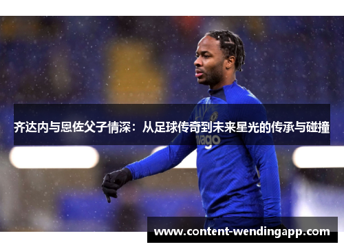 齐达内与恩佐父子情深:从足球传奇到未来星光的传承与碰撞 齐达内与恩佐父子情深:从足球传奇到未来星光的传承与碰撞