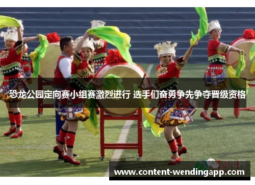 恐龙公园定向赛小组赛激烈进行 选手们奋勇争先争夺晋级资格